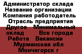 Администратор склада › Название организации ­ Компания-работодатель › Отрасль предприятия ­ Другое › Минимальный оклад ­ 1 - Все города Работа » Вакансии   . Мурманская обл.,Мончегорск г.